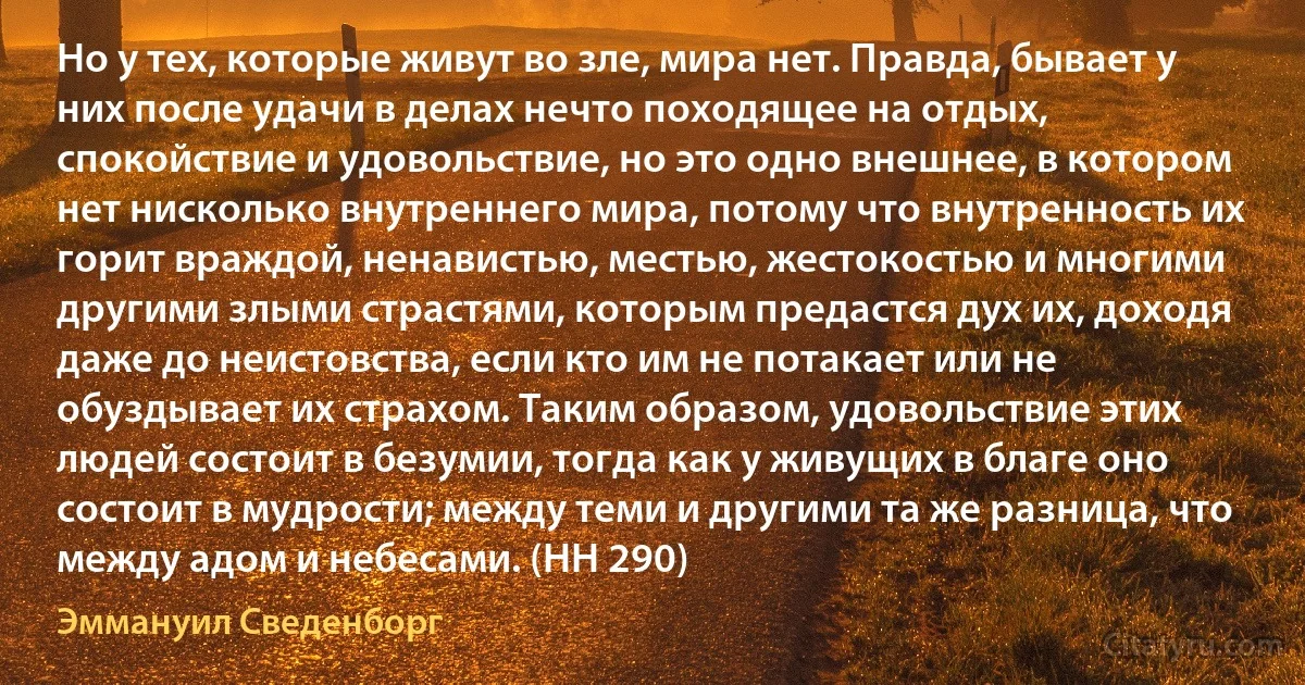 Но у тех, которые живут во зле, мира нет. Правда, бывает у них после удачи в делах нечто походящее на отдых, спокойствие и удовольствие, но это одно внешнее, в котором нет нисколько внутреннего мира, потому что внутренность их горит враждой, ненавистью, местью, жестокостью и многими другими злыми страстями, которым предастся дух их, доходя даже до неистовства, если кто им не потакает или не обуздывает их страхом. Таким образом, удовольствие этих людей состоит в безумии, тогда как у живущих в благе оно состоит в мудрости; между теми и другими та же разница, что между адом и небесами. (HH 290) (Эммануил Сведенборг)