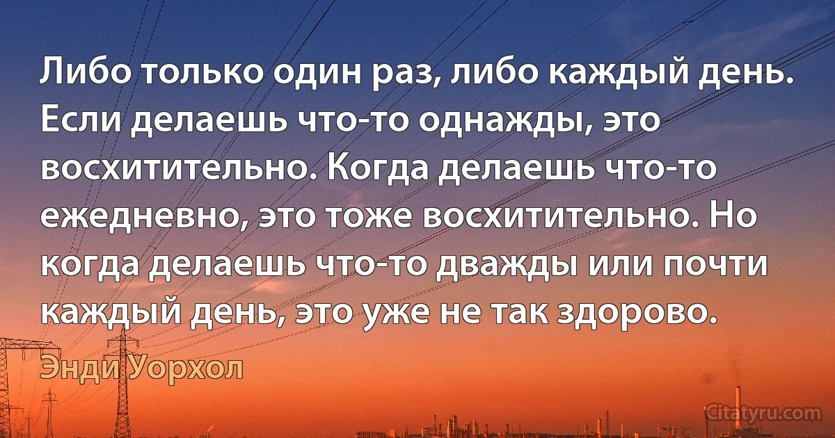 Либо только один раз, либо каждый день. Если делаешь что-то однажды, это восхитительно. Когда делаешь что-то ежедневно, это тоже восхитительно. Но когда делаешь что-то дважды или почти каждый день, это уже не так здорово. (Энди Уорхол)