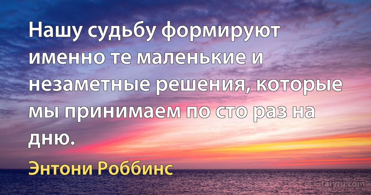 Нашу судьбу формируют именно те маленькие и незаметные решения, которые мы принимаем по сто раз на дню. (Энтони Роббинс)