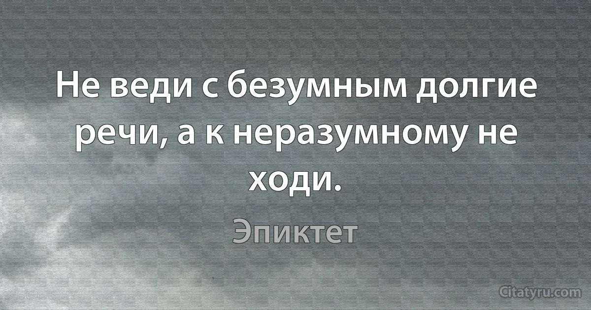 Не веди с безумным долгие речи, а к неразумному не ходи. (Эпиктет)