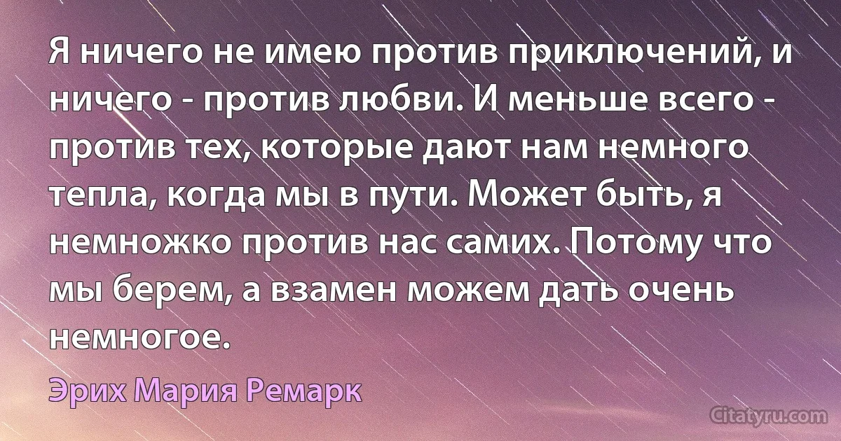 Я ничего не имею против приключений, и ничего - против любви. И меньше всего - против тех, которые дают нам немного тепла, когда мы в пути. Может быть, я немножко против нас самих. Потому что мы берем, а взамен можем дать очень немногое. (Эрих Мария Ремарк)