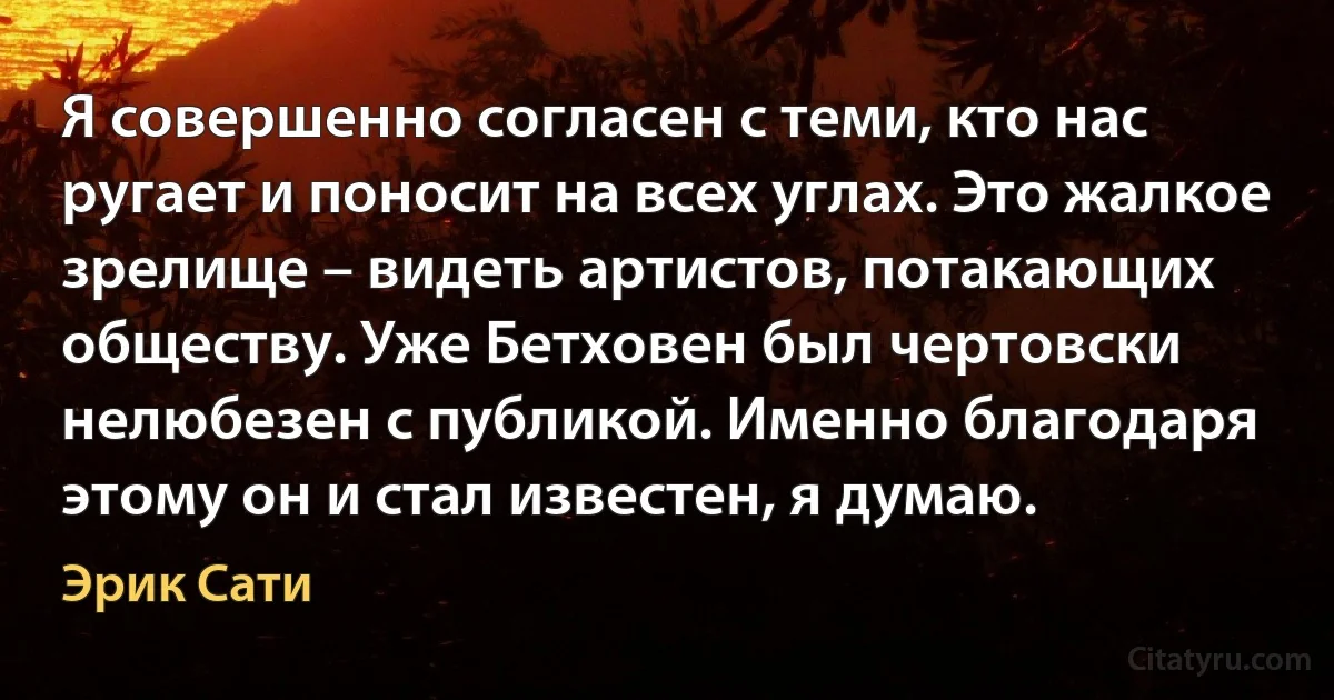 Я совершенно согласен с теми, кто нас ругает и поносит на всех углах. Это жалкое зрелище – видеть артистов, потакающих обществу. Уже Бетховен был чертовски нелюбезен с публикой. Именно благодаря этому он и стал известен, я думаю. (Эрик Сати)