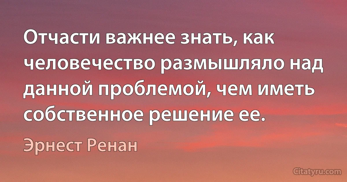 Отчасти важнее знать, как человечество размышляло над данной проблемой, чем иметь собственное решение ее. (Эрнест Ренан)