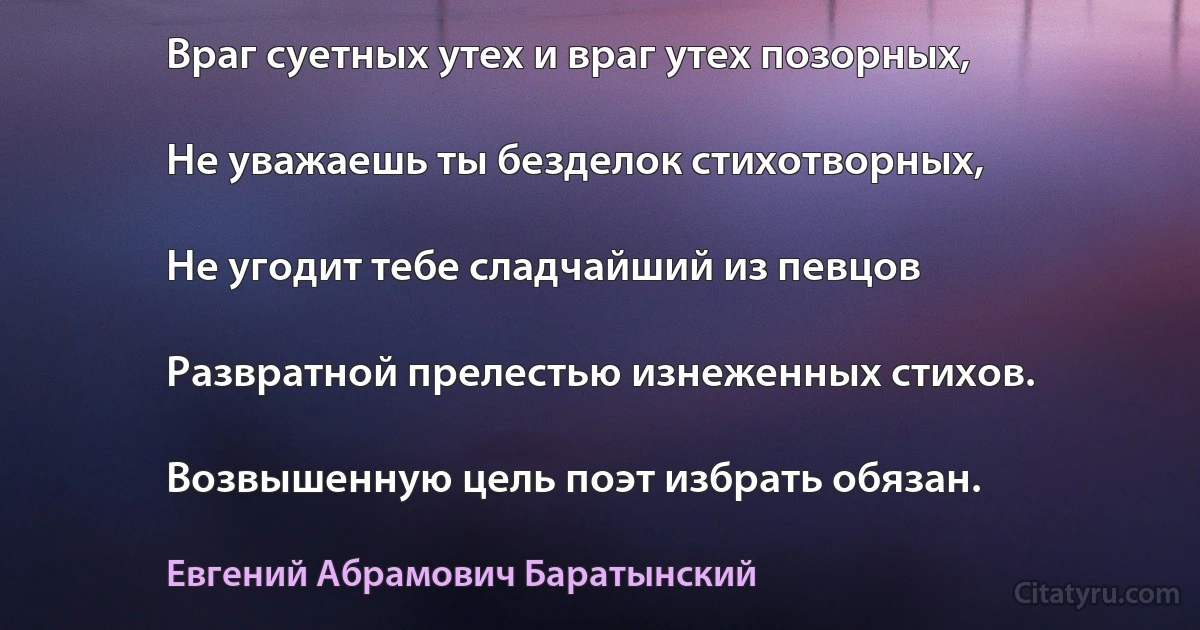 Враг суетных утех и враг утех позорных,

Не уважаешь ты безделок стихотворных,

Не угодит тебе сладчайший из певцов

Развратной прелестью изнеженных стихов.

Возвышенную цель поэт избрать обязан. (Евгений Абрамович Баратынский)