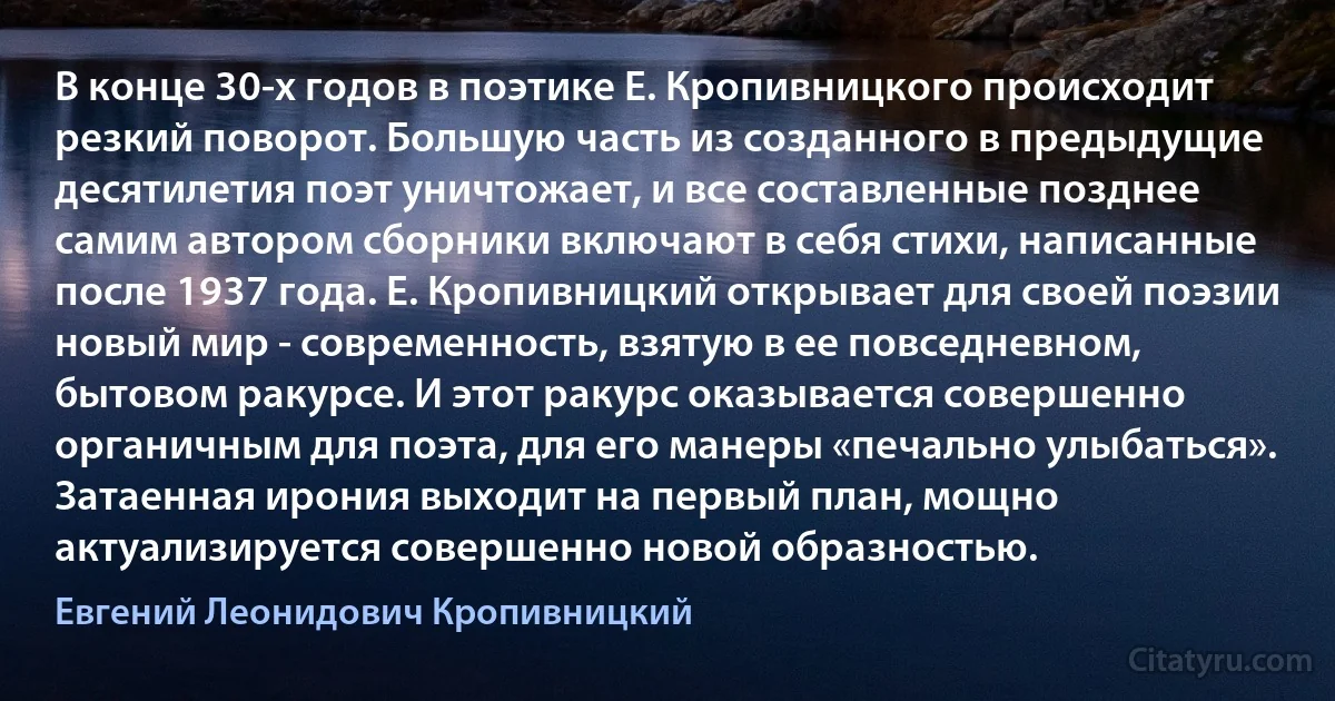 В конце 30-х годов в поэтике Е. Кропивницкого происходит резкий поворот. Большую часть из созданного в предыдущие десятилетия поэт уничтожает, и все составленные позднее самим автором сборники включают в себя стихи, написанные после 1937 года. Е. Кропивницкий открывает для своей поэзии новый мир - современность, взятую в ее повседневном, бытовом ракурсе. И этот ракурс оказывается совершенно органичным для поэта, для его манеры «печально улыбаться». Затаенная ирония выходит на первый план, мощно актуализируется совершенно новой образностью. (Евгений Леонидович Кропивницкий)