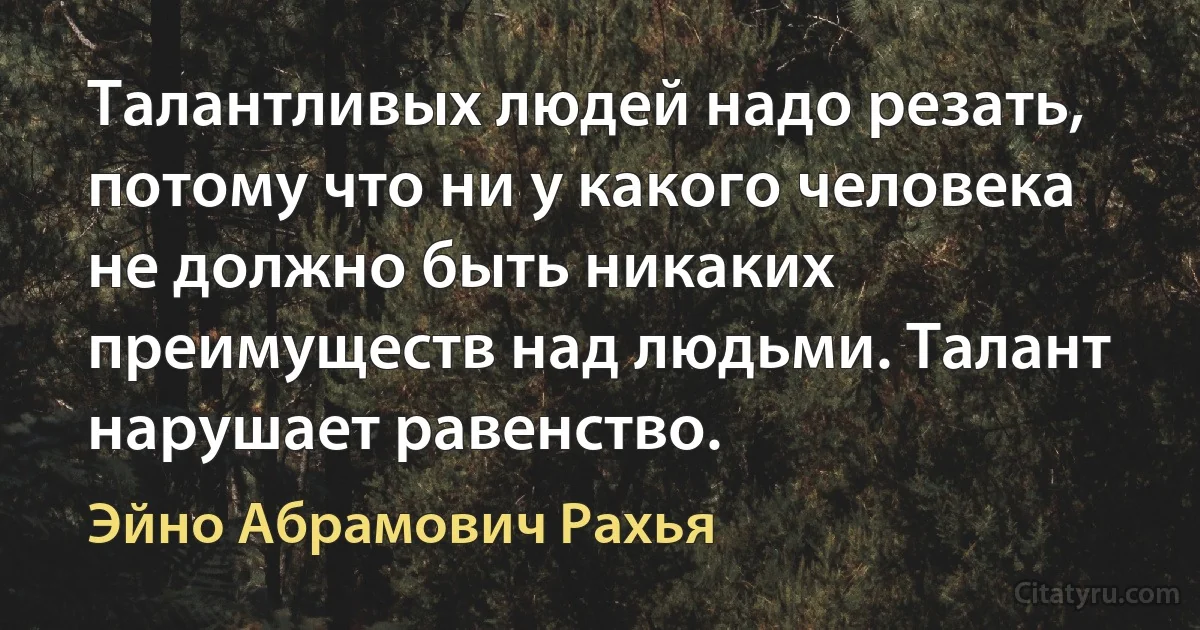 Талантливых людей надо резать, потому что ни у какого человека не должно быть никаких преимуществ над людьми. Талант нарушает равенство. (Эйно Абрамович Рахья)