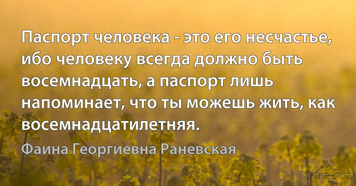 Паспорт человека - это его несчастье, ибо человеку всегда должно быть восемнадцать, а паспорт лишь напоминает, что ты можешь жить, как восемнадцатилетняя. (Фаина Георгиевна Раневская)