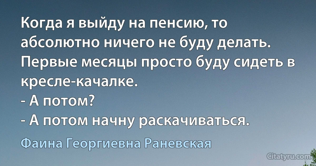 Когда я выйду на пенсию, то абсолютно ничего не буду делать. Первые месяцы просто буду сидеть в кресле-качалке.
- А потом? 
- А потом начну раскачиваться. (Фаина Георгиевна Раневская)