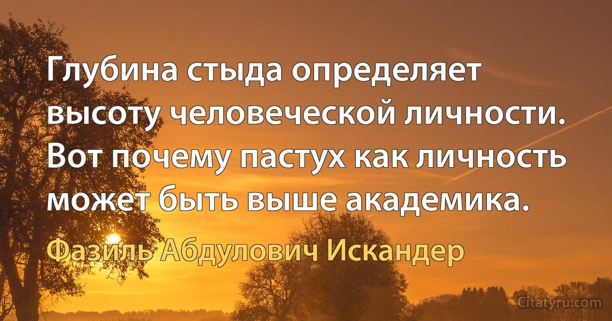 Глубина стыда определяет высоту человеческой личности. Вот почему пастух как личность может быть выше академика. (Фазиль Абдулович Искандер)