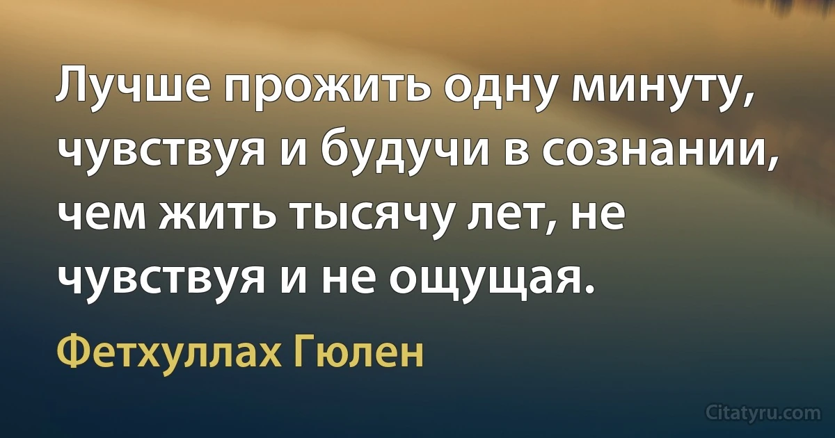 Лучше прожить одну минуту, чувствуя и будучи в сознании, чем жить тысячу лет, не чувствуя и не ощущая. (Фетхуллах Гюлен)