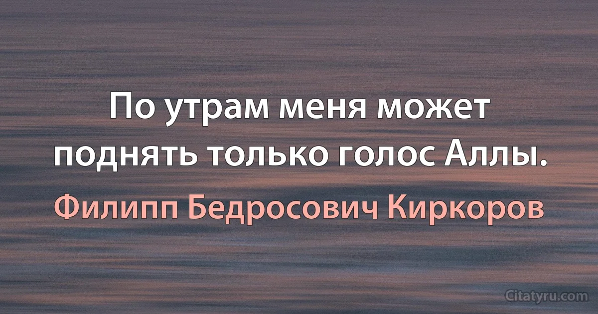 По утрам меня может поднять только голос Аллы. (Филипп Бедросович Киркоров)