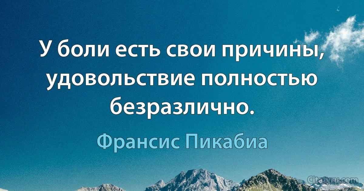 У боли есть свои причины, удовольствие полностью безразлично. (Франсис Пикабиа)