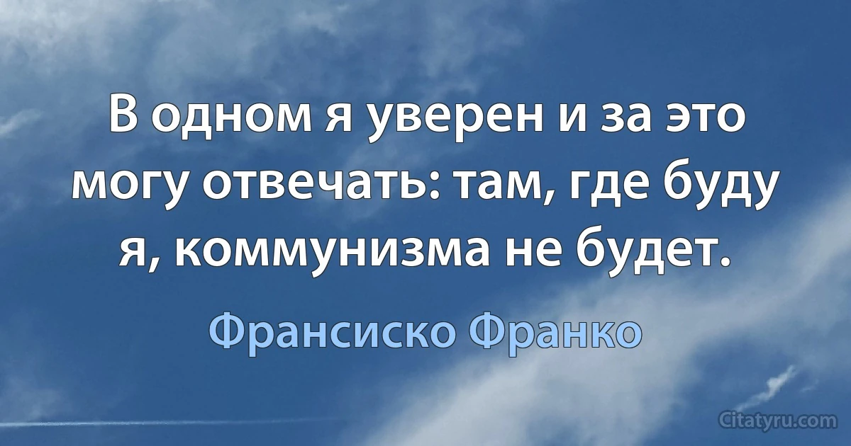 В одном я уверен и за это могу отвечать: там, где буду я, коммунизма не будет. (Франсиско Франко)