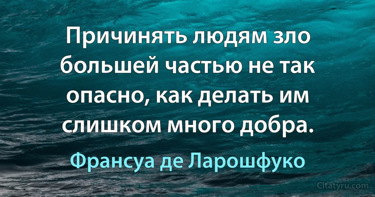 Причинять людям зло большей частью не так опасно, как делать им слишком много добра. (Франсуа де Ларошфуко)