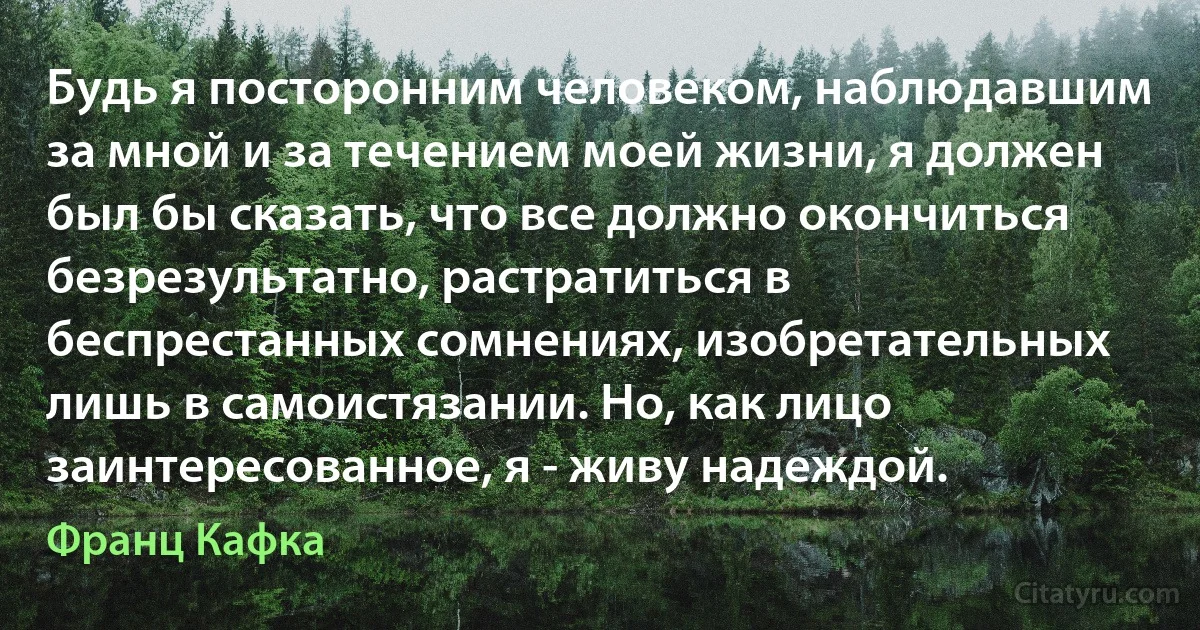 Будь я посторонним человеком, наблюдавшим за мной и за течением моей жизни, я должен был бы сказать, что все должно окончиться безрезультатно, растратиться в беспрестанных сомнениях, изобретательных лишь в самоистязании. Но, как лицо заинтересованное, я - живу надеждой. (Франц Кафка)