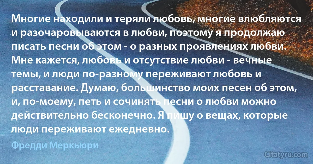 Многие находили и теряли любовь, многие влюбляются и разочаровываются в любви, поэтому я продолжаю писать песни об этом - о разных проявлениях любви. Мне кажется, любовь и отсутствие любви - вечные темы, и люди по-разному переживают любовь и расставание. Думаю, большинство моих песен об этом, и, по-моему, петь и сочинять песни о любви можно действительно бесконечно. Я пишу о вещах, которые люди переживают ежедневно. (Фредди Меркьюри)