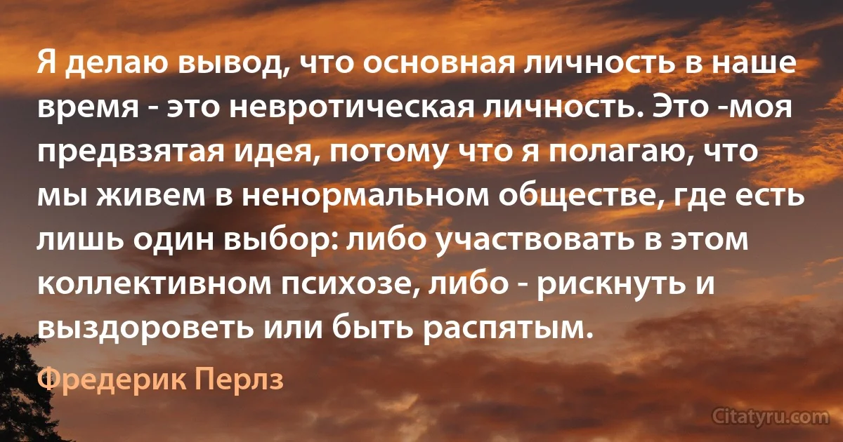 Я делаю вывод, что основная личность в наше время - это невротическая личность. Это -моя предвзятая идея, потому что я полагаю, что мы живем в ненормальном обществе, где есть лишь один выбор: либо участвовать в этом коллективном психозе, либо - рискнуть и выздороветь или быть распятым. (Фредерик Перлз)