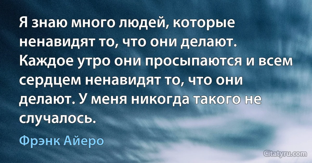 Я знаю много людей, которые ненавидят то, что они делают. Каждое утро они просыпаются и всем сердцем ненавидят то, что они делают. У меня никогда такого не случалось. (Фрэнк Айеро)