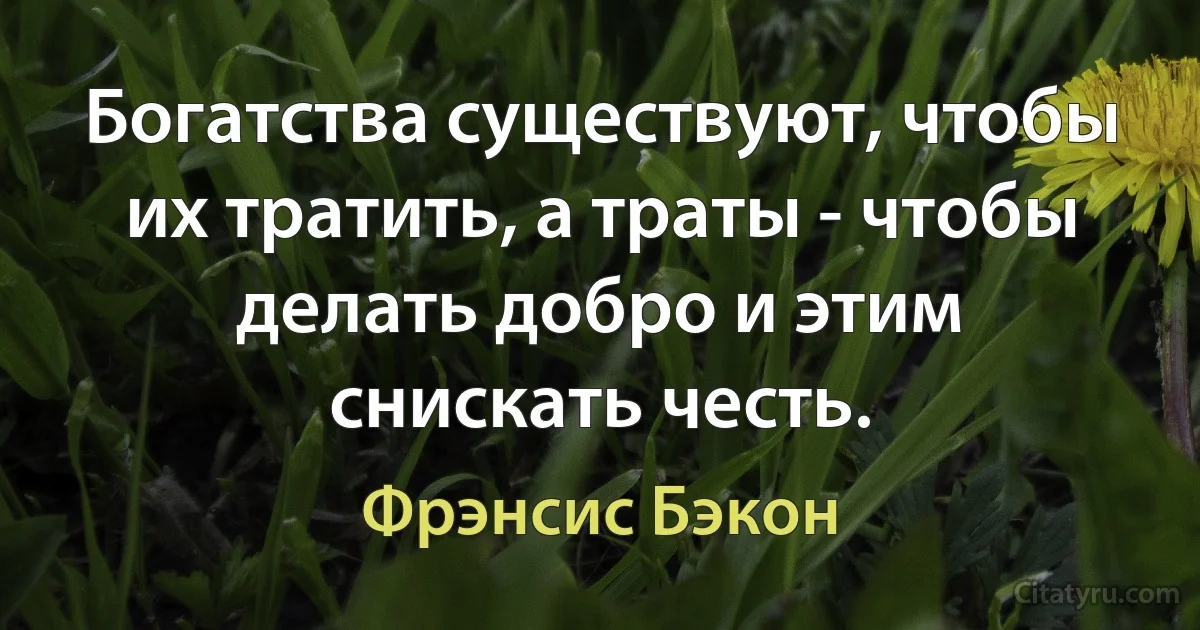 Богатства существуют, чтобы их тратить, а траты - чтобы делать добро и этим снискать честь. (Фрэнсис Бэкон)