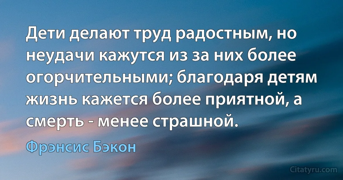 Дети делают труд радостным, но неудачи кажутся из за них более огорчительными; благодаря детям жизнь кажется более приятной, а смерть - менее страшной. (Фрэнсис Бэкон)