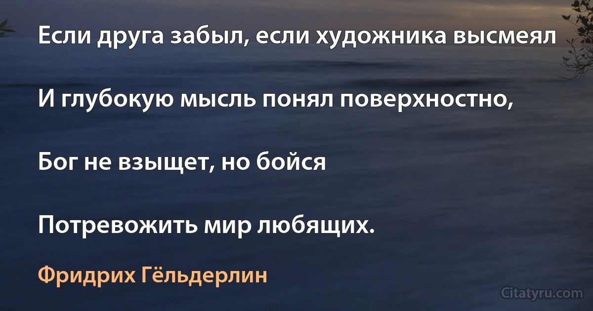 Если друга забыл, если художника высмеял

И глубокую мысль понял поверхностно,

Бог не взыщет, но бойся

Потревожить мир любящих. (Фридрих Гёльдерлин)