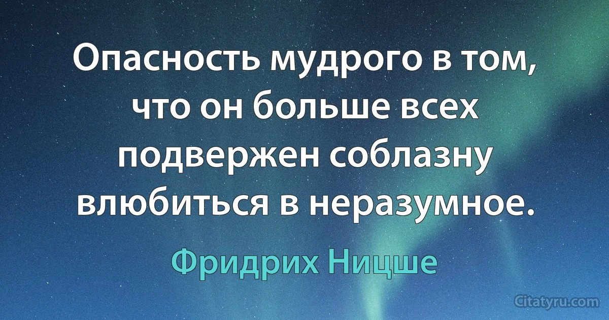 Опасность мудрого в том, что он больше всех подвержен соблазну влюбиться в неразумное. (Фридрих Ницше)