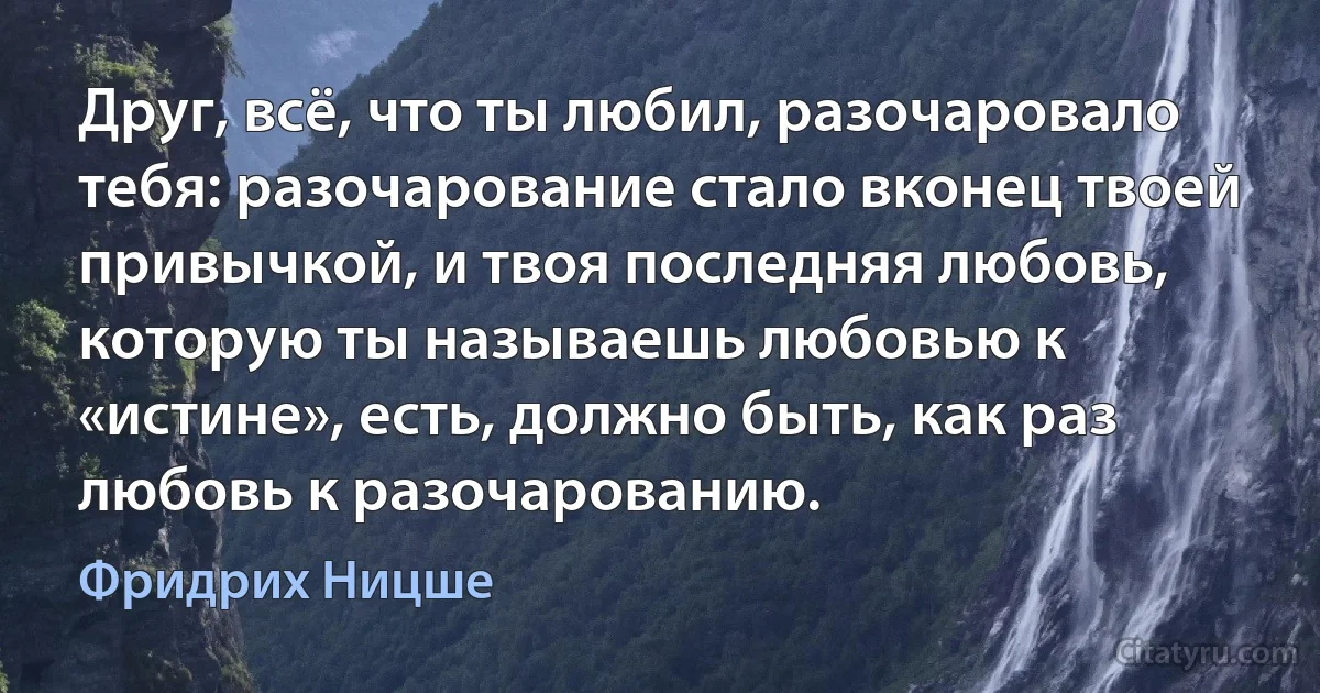 Друг, всё, что ты любил, разочаровало тебя: разочарование стало вконец твоей привычкой, и твоя последняя любовь, которую ты называешь любовью к «истине», есть, должно быть, как раз любовь к разочарованию. (Фридрих Ницше)