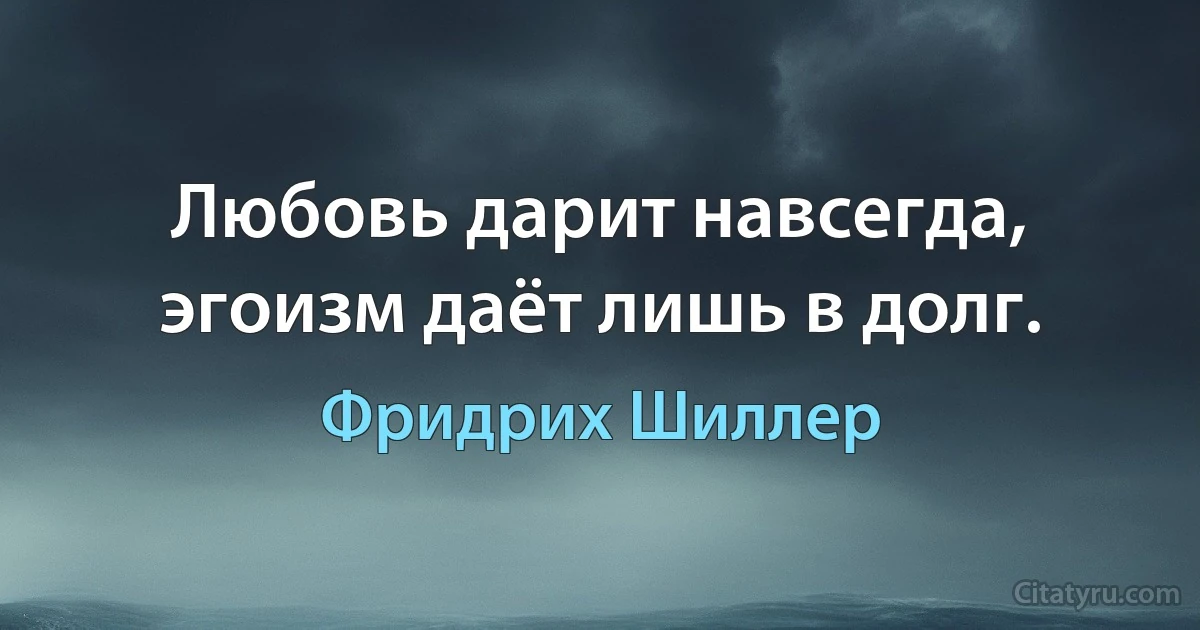 Любовь дарит навсегда, эгоизм даёт лишь в долг. (Фридрих Шиллер)