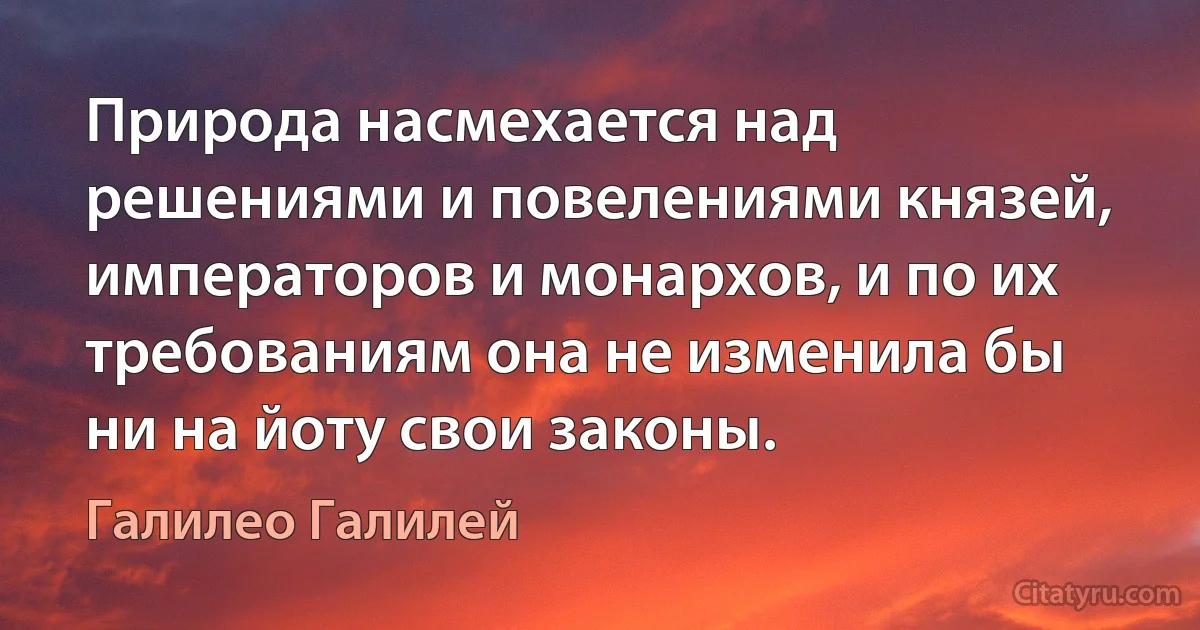 Природа насмехается над решениями и повелениями князей, императоров и монархов, и по их требованиям она не изменила бы ни на йоту свои законы. (Галилео Галилей)