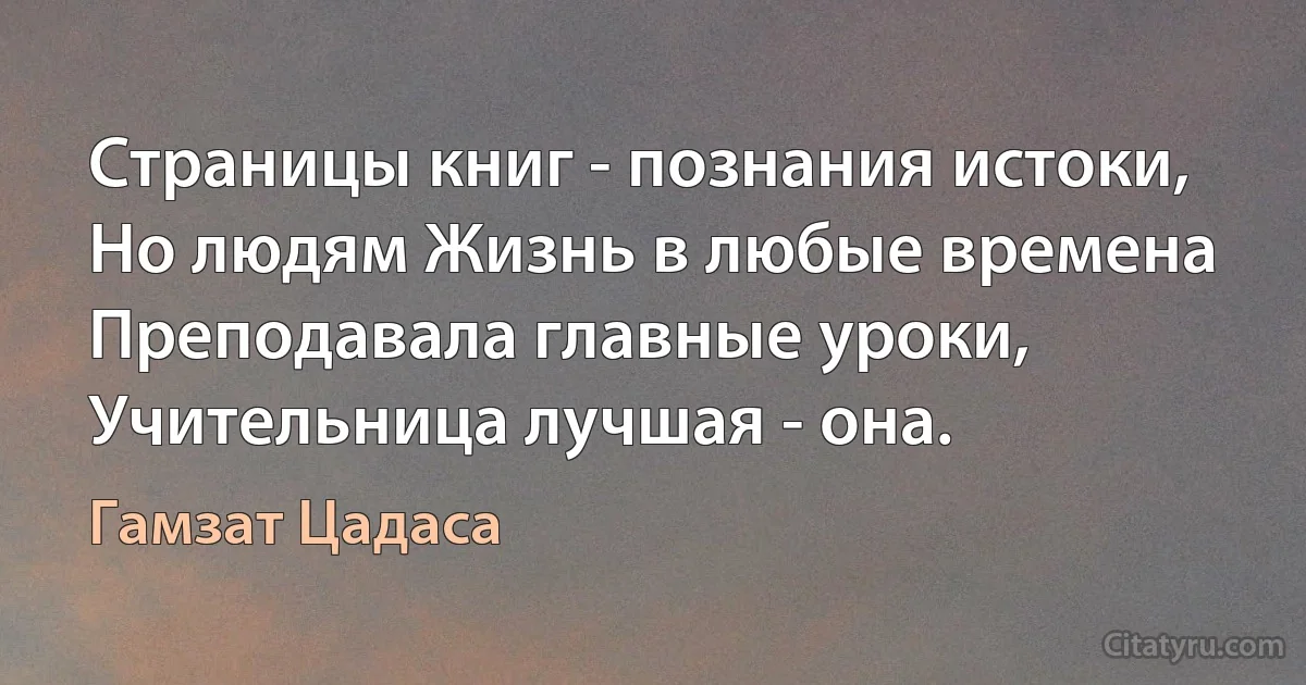 Страницы книг - познания истоки,
Но людям Жизнь в любые времена
Преподавала главные уроки,
Учительница лучшая - она. (Гамзат Цадаса)