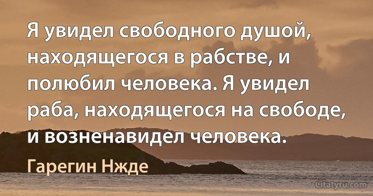 Я увидел свободного душой, находящегося в рабстве, и полюбил человека. Я увидел раба, находящегося на свободе, и возненавидел человека. (Гарегин Нжде)