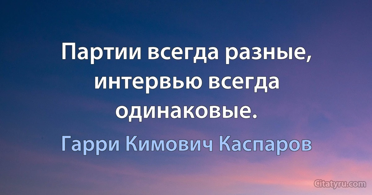 Партии всегда разные, интервью всегда одинаковые. (Гарри Кимович Каспаров)