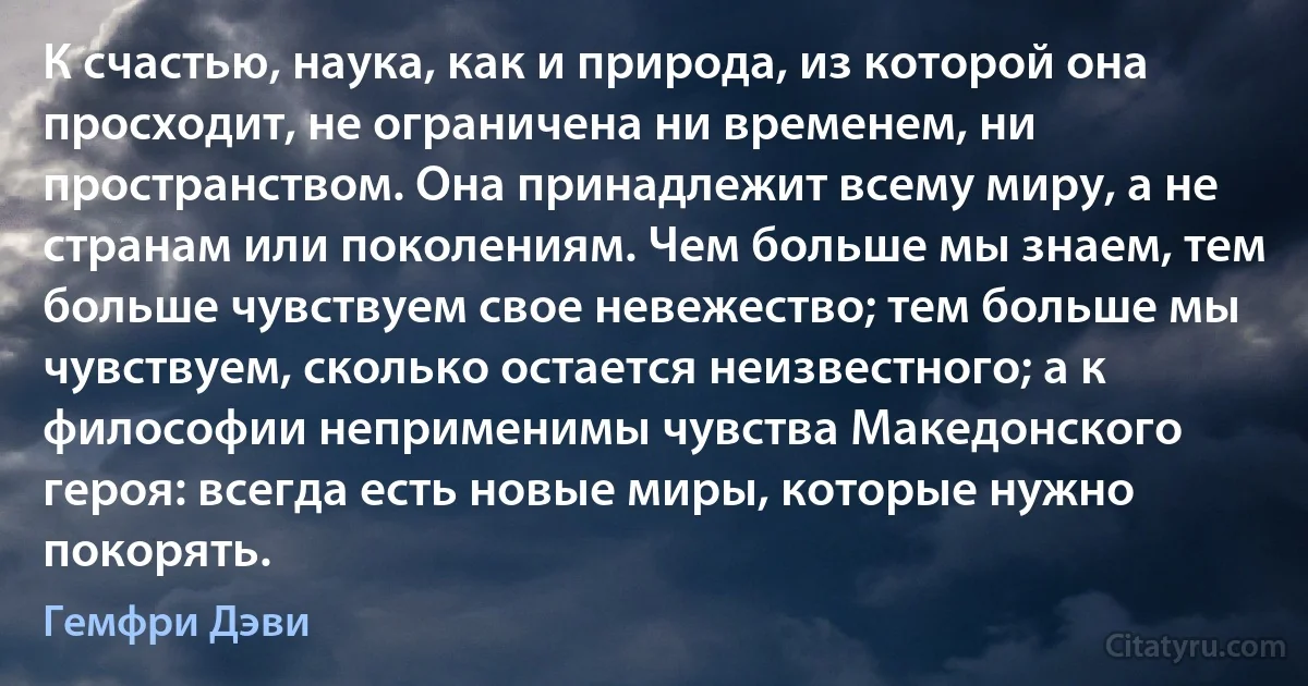 К счастью, наука, как и природа, из которой она просходит, не ограничена ни временем, ни пространством. Она принадлежит всему миру, а не странам или поколениям. Чем больше мы знаем, тем больше чувствуем свое невежество; тем больше мы чувствуем, сколько остается неизвестного; а к философии неприменимы чувства Македонского героя: всегда есть новые миры, которые нужно покорять. (Гемфри Дэви)