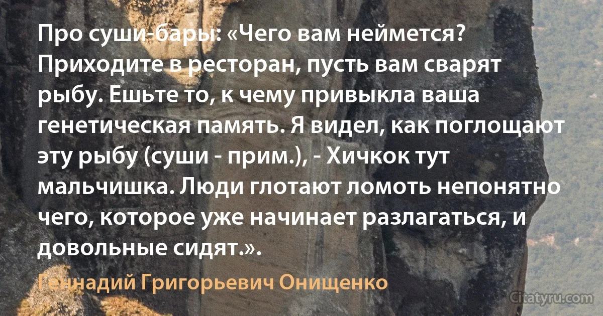 Про суши-бары: «Чего вам неймется? Приходите в ресторан, пусть вам сварят рыбу. Ешьте то, к чему привыкла ваша генетическая память. Я видел, как поглощают эту рыбу (суши - прим.), - Хичкок тут мальчишка. Люди глотают ломоть непонятно чего, которое уже начинает разлагаться, и довольные сидят.». (Геннадий Григорьевич Онищенко)