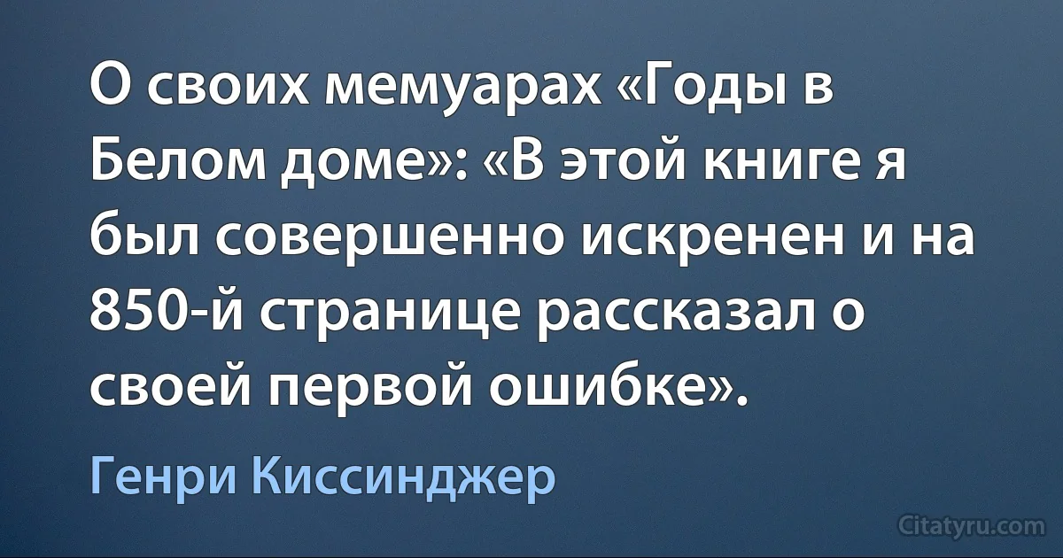 О своих мемуарах «Годы в Белом доме»: «В этой книге я был совершенно искренен и на 850-й странице рассказал о своей первой ошибке». (Генри Киссинджер)