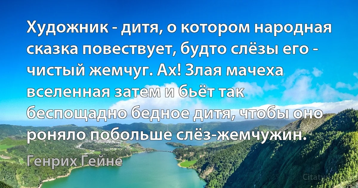 Художник - дитя, о котором народная сказка повествует, будто слёзы его - чистый жемчуг. Ах! Злая мачеха вселенная затем и бьёт так беспощадно бедное дитя, чтобы оно роняло побольше слёз-жемчужин. (Генрих Гейне)