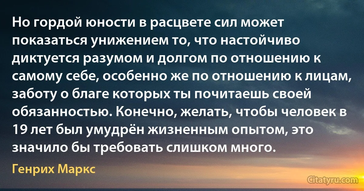 Но гордой юности в расцвете сил может показаться унижением то, что настойчиво диктуется разумом и долгом по отношению к самому себе, особенно же по отношению к лицам, заботу о благе которых ты почитаешь своей обязанностью. Конечно, желать, чтобы человек в 19 лет был умудрён жизненным опытом, это значило бы требовать слишком много. (Генрих Маркс)