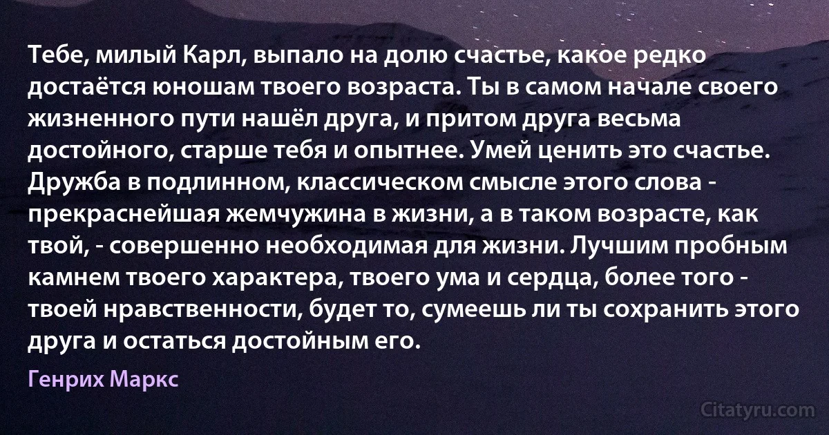 Тебе, милый Карл, выпало на долю счастье, какое редко достаётся юношам твоего возраста. Ты в самом начале своего жизненного пути нашёл друга, и притом друга весьма достойного, старше тебя и опытнее. Умей ценить это счастье. Дружба в подлинном, классическом смысле этого слова - прекраснейшая жемчужина в жизни, а в таком возрасте, как твой, - совершенно необходимая для жизни. Лучшим пробным камнем твоего характера, твоего ума и сердца, более того - твоей нравственности, будет то, сумеешь ли ты сохранить этого друга и остаться достойным его. (Генрих Маркс)