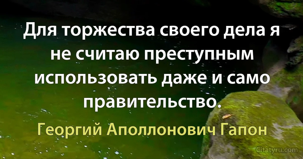 Для торжества своего дела я не считаю преступным использовать даже и само правительство. (Георгий Аполлонович Гапон)