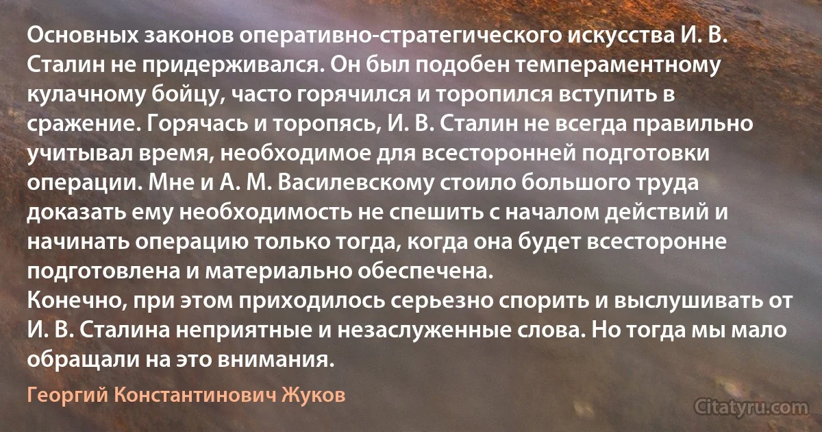 Основных законов оперативно-стратегического искусства И. В. Сталин не придерживался. Он был подобен темпераментному кулачному бойцу, часто горячился и торопился вступить в сражение. Горячась и торопясь, И. В. Сталин не всегда правильно учитывал время, необходимое для всесторонней подготовки операции. Мне и А. М. Василевскому стоило большого труда доказать ему необходимость не спешить с началом действий и начинать операцию только тогда, когда она будет всесторонне подготовлена и материально обеспечена.
Конечно, при этом приходилось серьезно спорить и выслушивать от И. В. Сталина неприятные и незаслуженные слова. Но тогда мы мало обращали на это внимания. (Георгий Константинович Жуков)