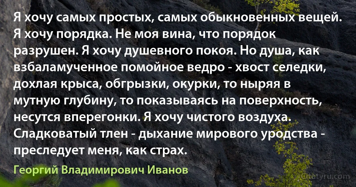 Я хочу самых простых, самых обыкновенных вещей. Я хочу порядка. Не моя вина, что порядок разрушен. Я хочу душевного покоя. Но душа, как взбаламученное помойное ведро - хвост селедки, дохлая крыса, обгрызки, окурки, то ныряя в мутную глубину, то показываясь на поверхность, несутся вперегонки. Я хочу чистого воздуха. Сладковатый тлен - дыхание мирового уродства - преследует меня, как страх. (Георгий Владимирович Иванов)