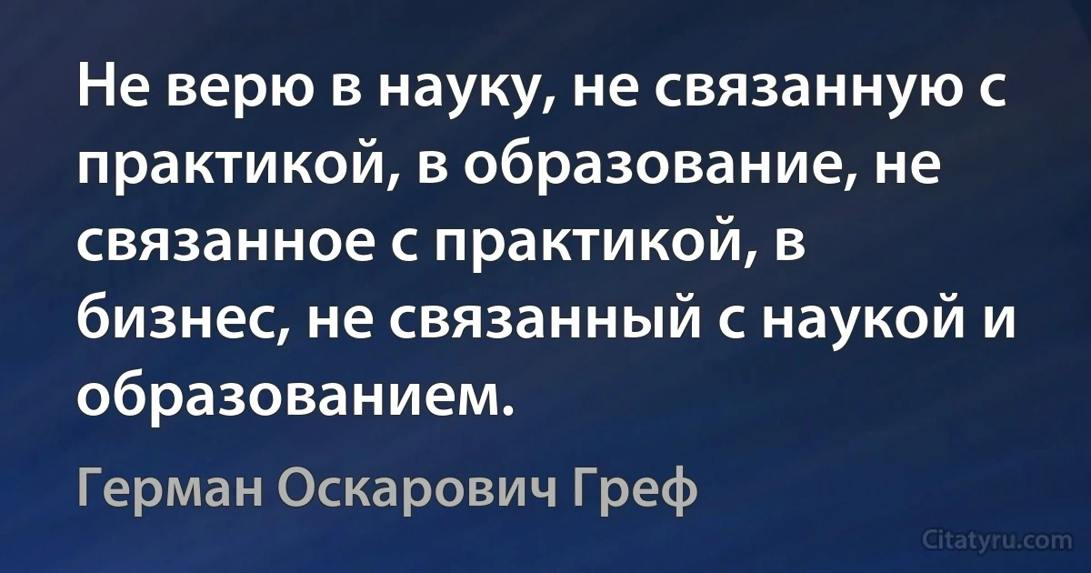 Не верю в науку, не связанную с практикой, в образование, не связанное с практикой, в бизнес, не связанный с наукой и образованием. (Герман Оскарович Греф)