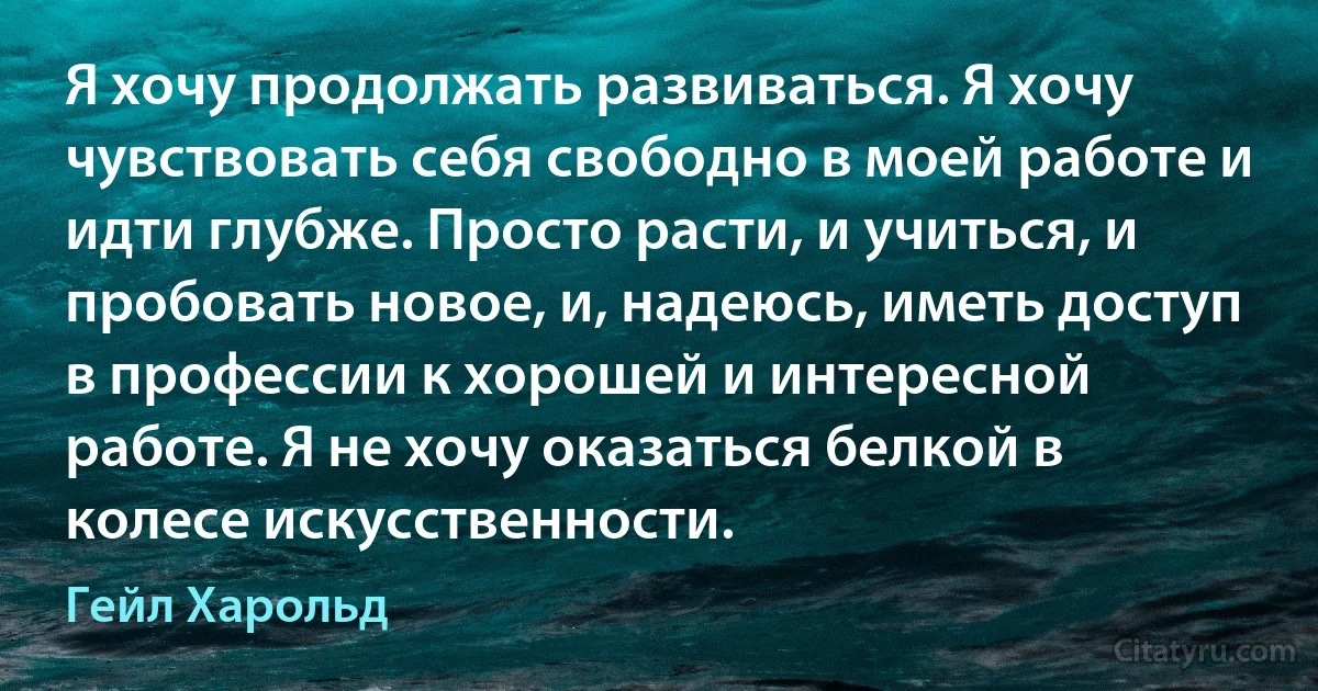 Я хочу продолжать развиваться. Я хочу чувствовать себя свободно в моей работе и идти глубже. Просто расти, и учиться, и пробовать новое, и, надеюсь, иметь доступ в профессии к хорошей и интересной работе. Я не хочу оказаться белкой в колесе искусственности. (Гейл Харольд)