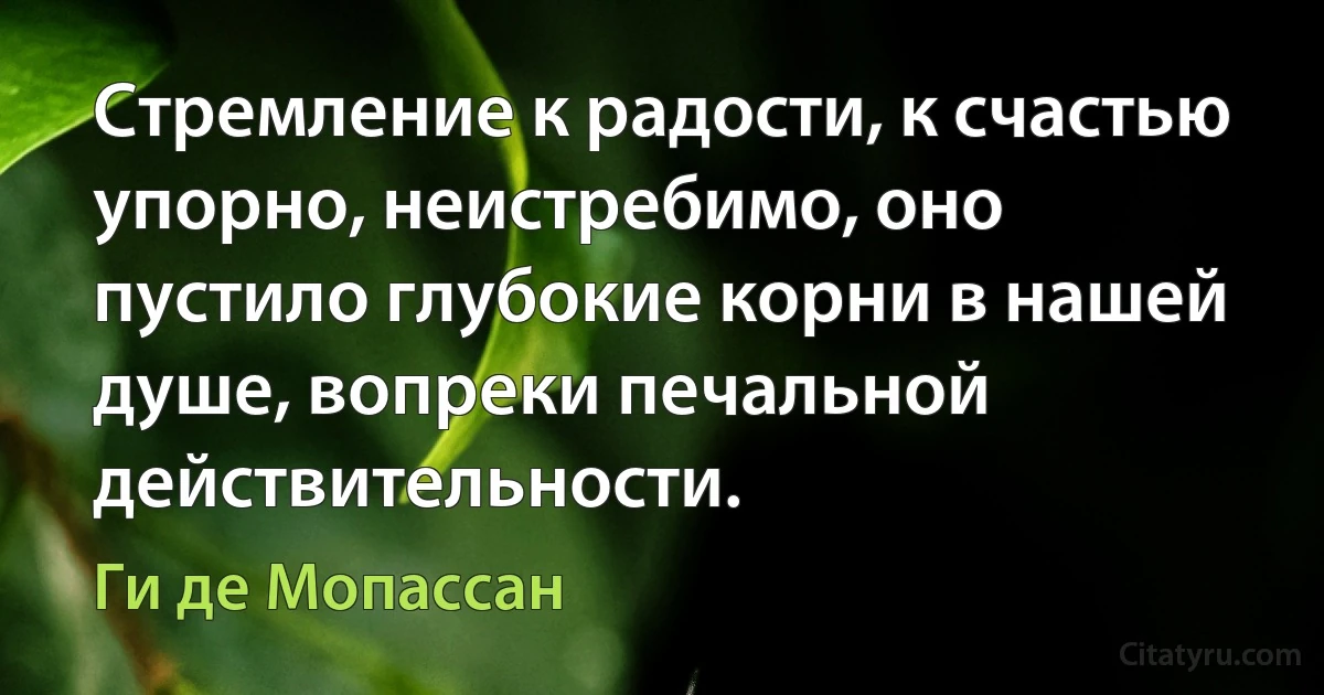 Стремление к радости, к счастью упорно, неистребимо, оно пустило глубокие корни в нашей душе, вопреки печальной действительности. (Ги де Мопассан)