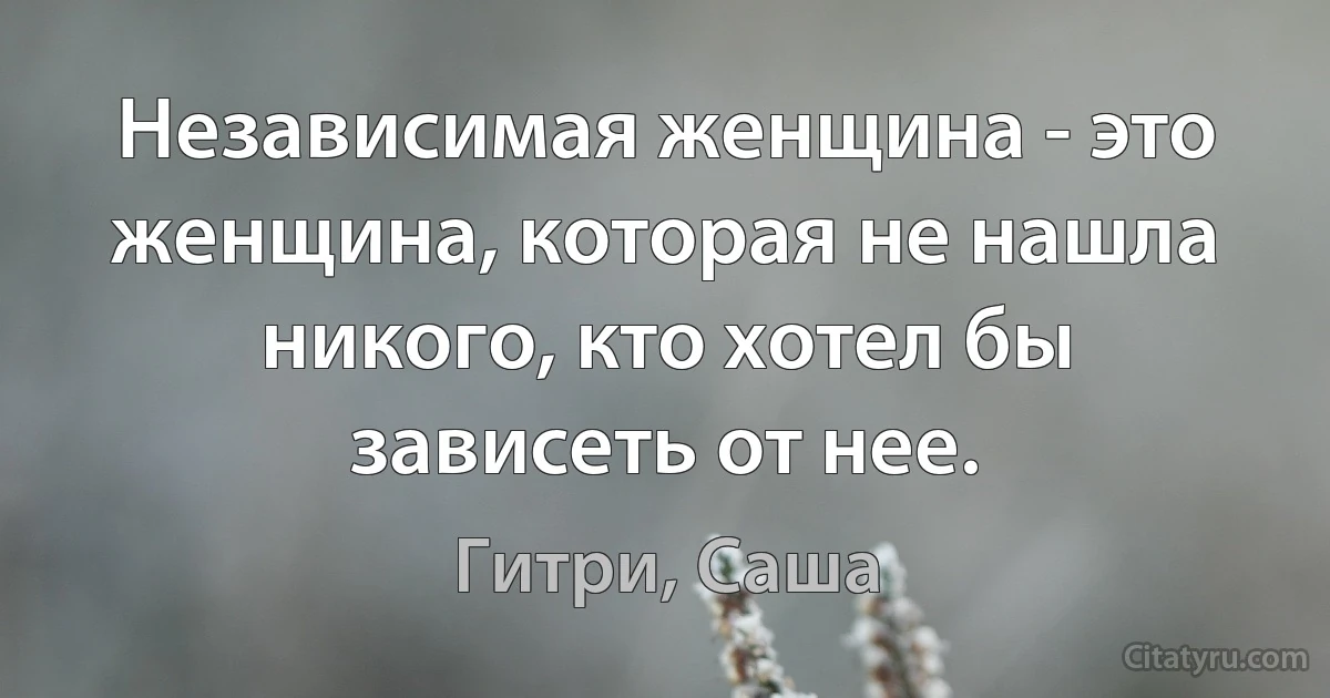 Независимая женщина - это женщина, которая не нашла никого, кто хотел бы зависеть от нее. (Гитри, Саша)