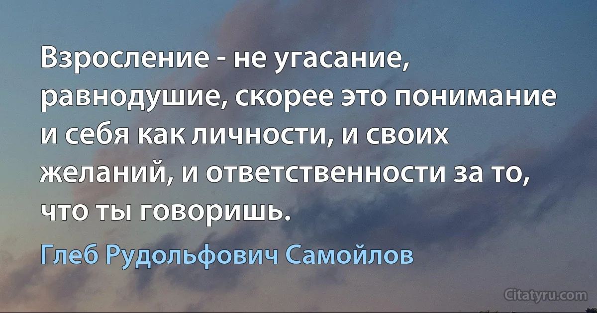 Взросление - не угасание, равнодушие, скорее это понимание и себя как личности, и своих желаний, и ответственности за то, что ты говоришь. (Глеб Рудольфович Самойлов)