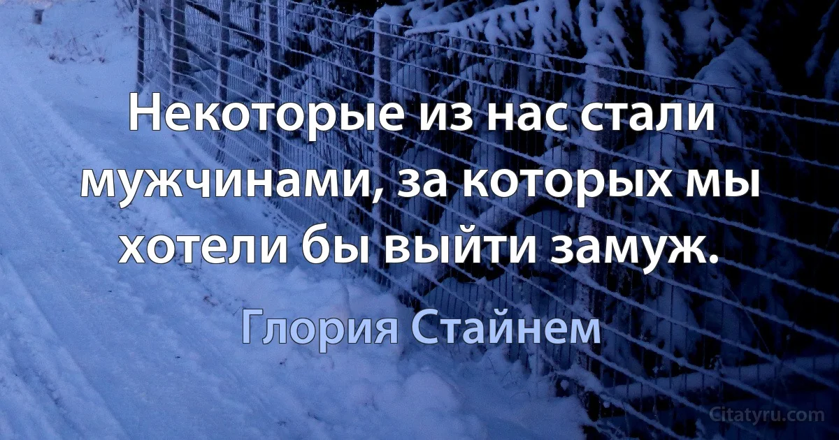 Некоторые из нас стали мужчинами, за которых мы хотели бы выйти замуж. (Глория Стайнем)