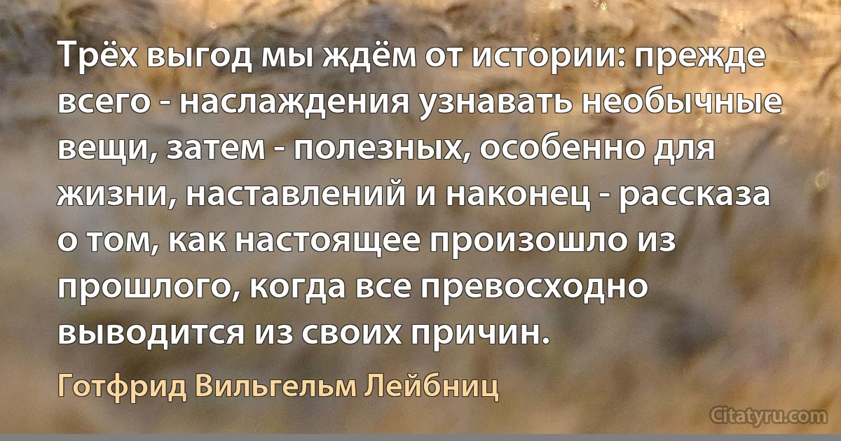 Трёх выгод мы ждём от истории: прежде всего - наслаждения узнавать необычные вещи, затем - полезных, особенно для жизни, наставлений и наконец - рассказа о том, как настоящее произошло из прошлого, когда все превосходно выводится из своих причин. (Готфрид Вильгельм Лейбниц)