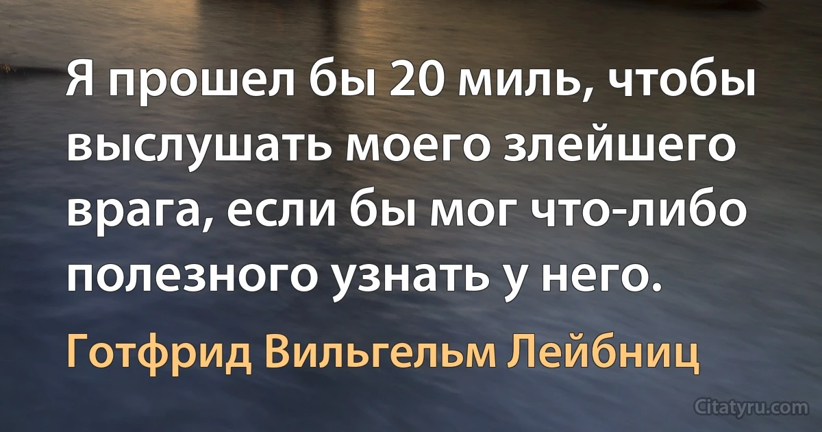 Я прошел бы 20 миль, чтобы выслушать моего злейшего врага, если бы мог что-либо полезного узнать у него. (Готфрид Вильгельм Лейбниц)