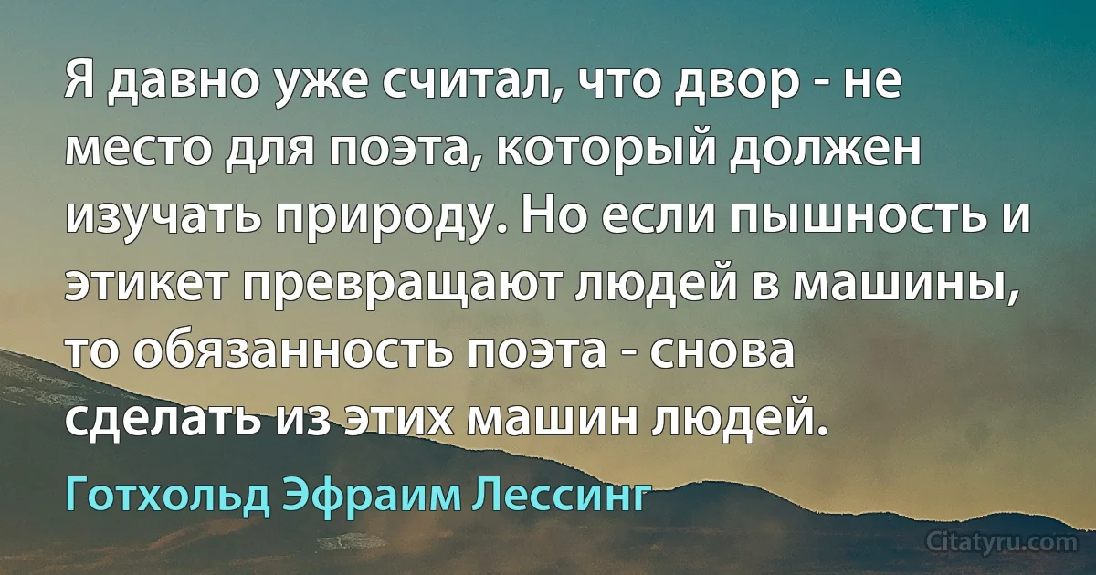 Я давно уже считал, что двор - не место для поэта, который должен изучать природу. Но если пышность и этикет превращают людей в машины, то обязанность поэта - снова сделать из этих машин людей. (Готхольд Эфраим Лессинг)